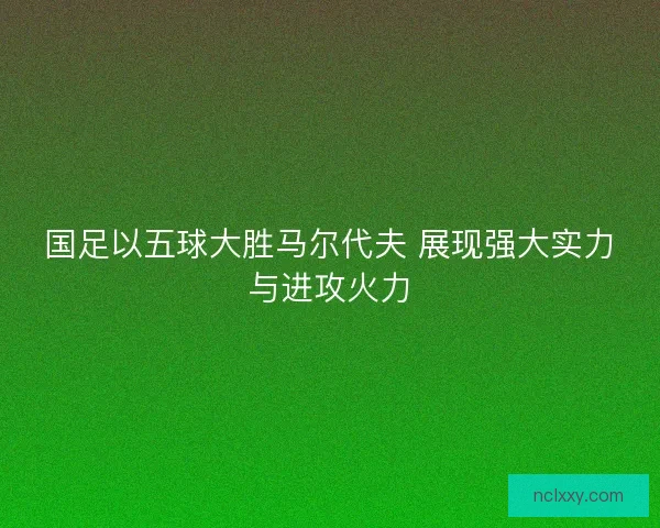 国足以五球大胜马尔代夫 展现强大实力与进攻火力