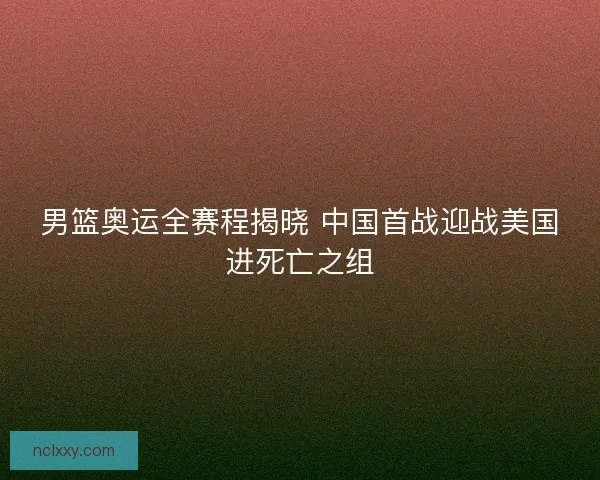 男篮奥运全赛程揭晓 中国首战迎战美国进死亡之组