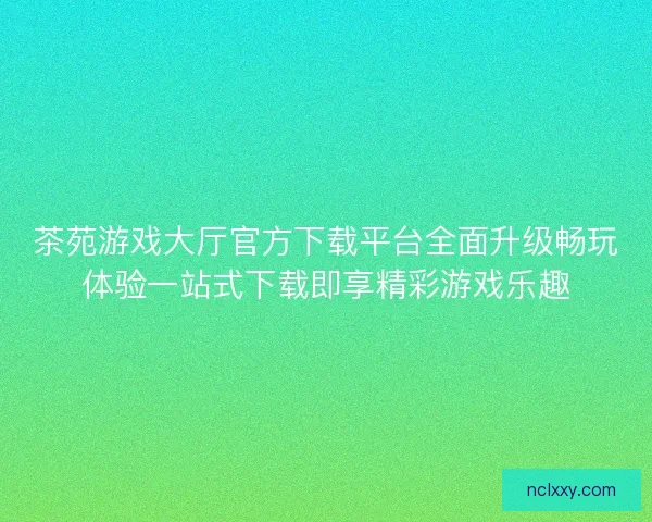 茶苑游戏大厅官方下载平台全面升级畅玩体验一站式下载即享精彩游戏乐趣