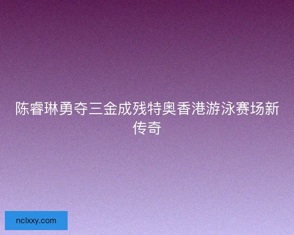 陈睿琳勇夺三金成残特奥香港游泳赛场新传奇