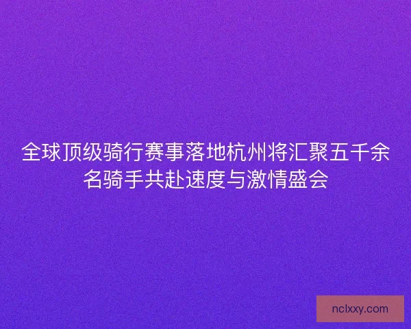 全球顶级骑行赛事落地杭州将汇聚五千余名骑手共赴速度与激情盛会