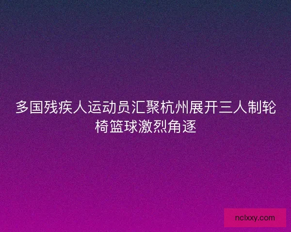 多国残疾人运动员汇聚杭州展开三人制轮椅篮球激烈角逐