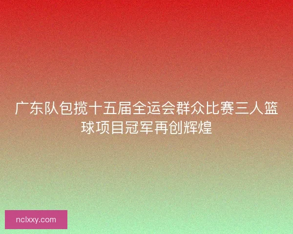 广东队包揽十五届全运会群众比赛三人篮球项目冠军再创辉煌 广东队包揽十五届全运会群众比赛三人篮球项目冠军再创辉煌