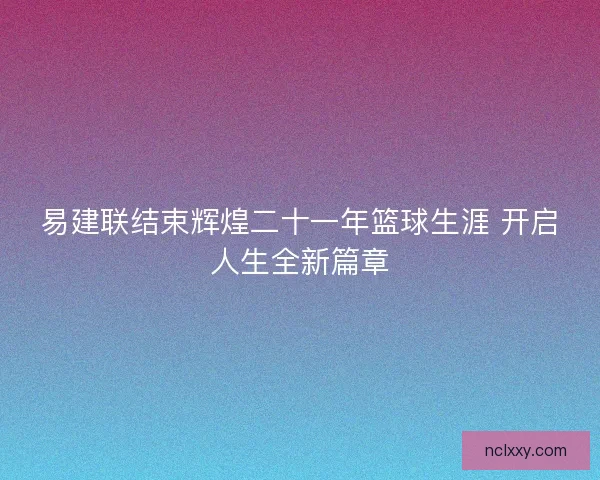 易建联结束辉煌二十一年篮球生涯 开启人生全新篇章 易建联结束辉煌二十一年篮球生涯 开启人生全新篇章