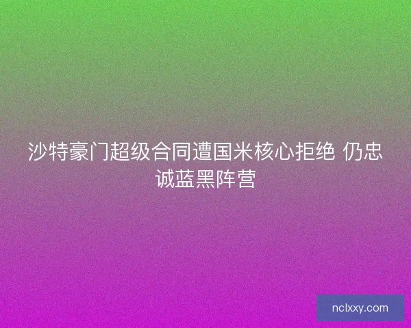 沙特豪门超级合同遭国米核心拒绝 仍忠诚蓝黑阵营