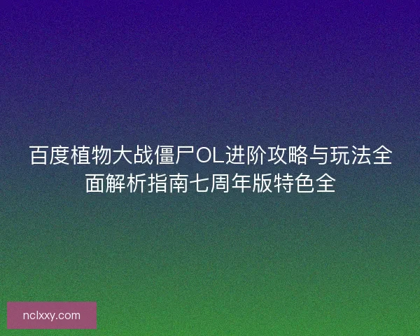 百度植物大战僵尸OL进阶攻略与玩法全面解析指南七周年版特色全 百度植物大战僵尸OL进阶攻略与玩法全面解析指南七周年版特色全