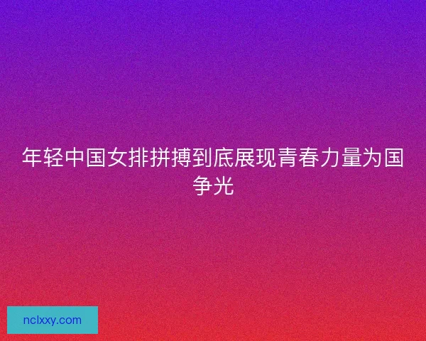 年轻中国女排拼搏到底展现青春力量为国争光
