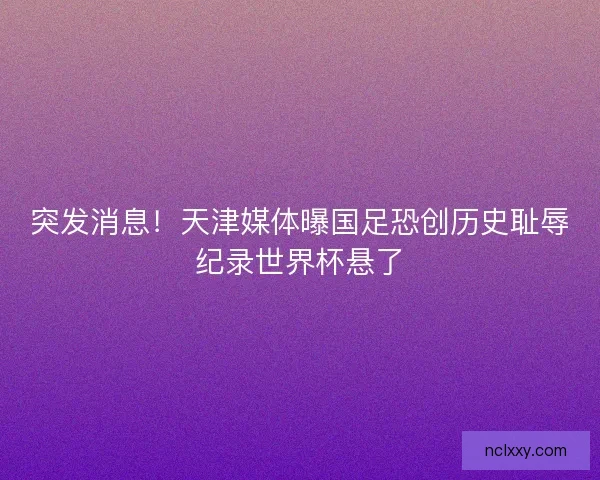 突发消息！天津媒体曝国足恐创历史耻辱纪录世界杯悬了