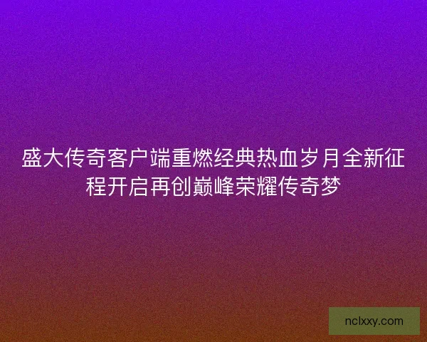 盛大传奇客户端重燃经典热血岁月全新征程开启再创巅峰荣耀传奇梦