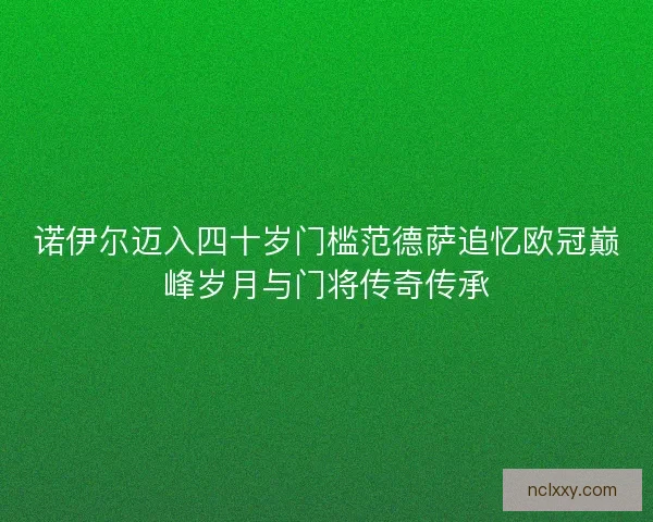 诺伊尔迈入四十岁门槛范德萨追忆欧冠巅峰岁月与门将传奇传承
