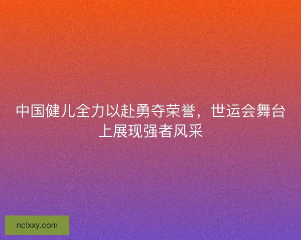 中国健儿全力以赴勇夺荣誉,世运会舞台上展现强者风采 中国健儿全力以赴勇夺荣誉,世运会舞台上展现强者风采