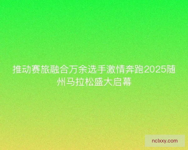 推动赛旅融合万余选手激情奔跑2025随州马拉松盛大启幕 推动赛旅融合万余选手激情奔跑2025随州马拉松盛大启幕