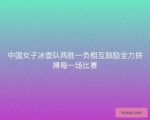 中国女子冰壶队两胜一负相互鼓励全力拼搏每一场比赛 中国女子冰壶队两胜一负相互鼓励全力拼搏每一场比赛