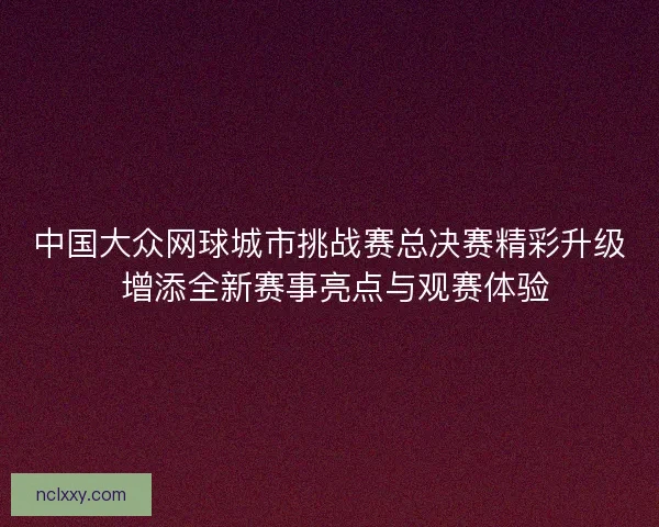 中国大众网球城市挑战赛总决赛精彩升级 增添全新赛事亮点与观赛体验