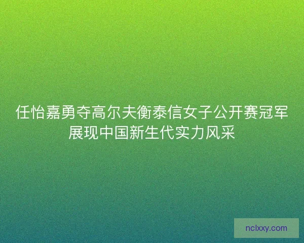 任怡嘉勇夺高尔夫衡泰信女子公开赛冠军展现中国新生代实力风采
