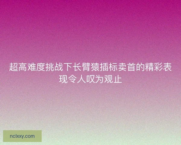 超高难度挑战下长臂猿插标卖首的精彩表现令人叹为观止