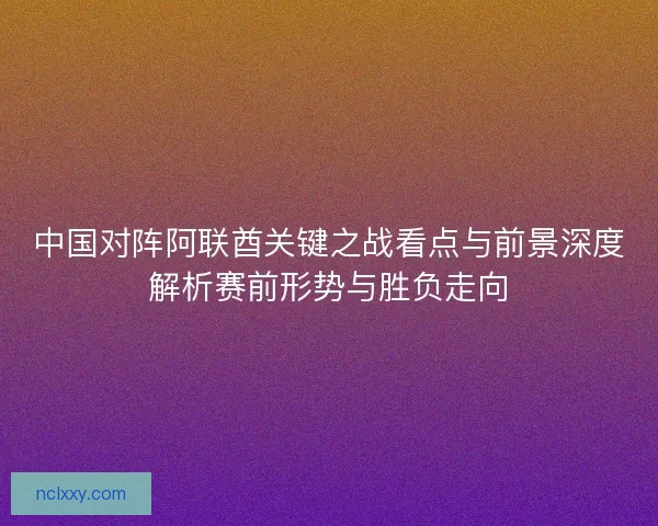 中国对阵阿联酋关键之战看点与前景深度解析赛前形势与胜负走向 中国对阵阿联酋关键之战看点与前景深度解析赛前形势与胜负走向