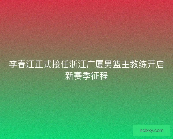 李春江正式接任浙江广厦男篮主教练开启新赛季征程 李春江正式接任浙江广厦男篮主教练开启新赛季征程