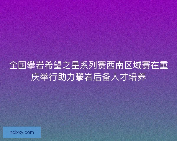 全国攀岩希望之星系列赛西南区域赛在重庆举行助力攀岩后备人才培养 全国攀岩希望之星系列赛西南区域赛在重庆举行助力攀岩后备人才培养