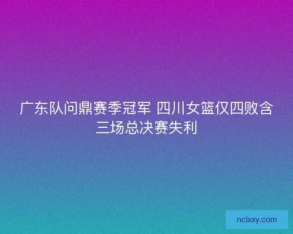 广东队问鼎赛季冠军 四川女篮仅四败含三场总决赛失利 广东队问鼎赛季冠军 四川女篮仅四败含三场总决赛失利